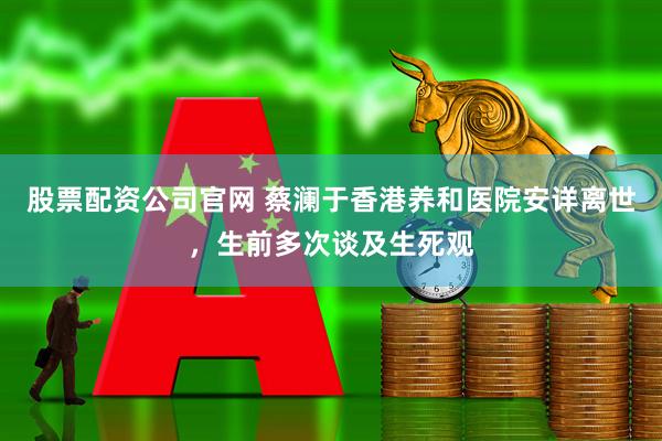 股票配资公司官网 蔡澜于香港养和医院安详离世，生前多次谈及生死观