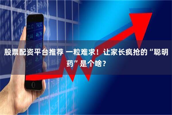 股票配资平台推荐 一粒难求！让家长疯抢的“聪明药”是个啥？