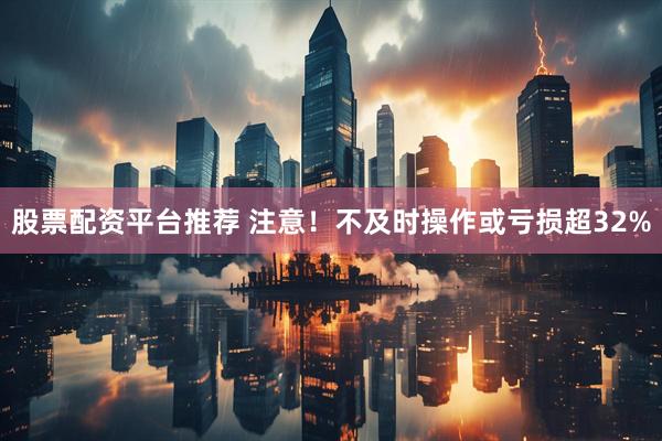 股票配资平台推荐 注意！不及时操作或亏损超32%