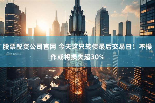 股票配资公司官网 今天这只转债最后交易日！不操作或将损失超30%
