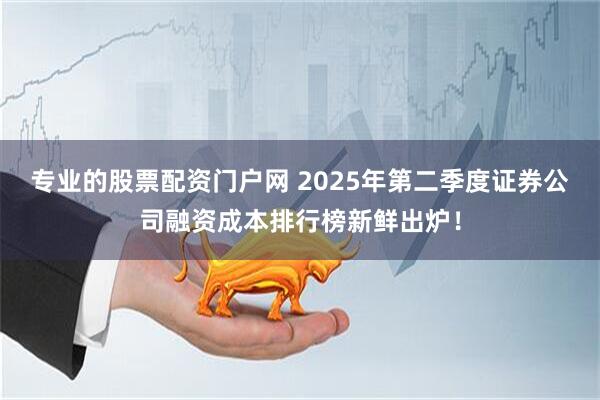 专业的股票配资门户网 2025年第二季度证券公司融资成本排行榜新鲜出炉！