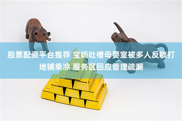 股票配资平台推荐 宝妈吐槽母婴室被多人反锁打地铺乘凉 服务区回应管理疏漏
