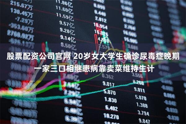 股票配资公司官网 20岁女大学生确诊尿毒症晚期 一家三口相继患病靠卖菜维持生计
