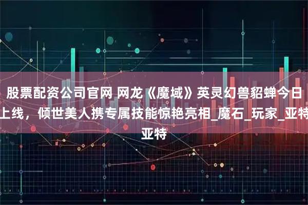 股票配资公司官网 网龙《魔域》英灵幻兽貂蝉今日上线，倾世美人携专属技能惊艳亮相_魔石_玩家_亚特