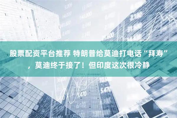 股票配资平台推荐 特朗普给莫迪打电话“拜寿”，莫迪终于接了！但印度这次很冷静