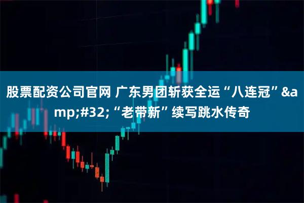 股票配资公司官网 广东男团斩获全运“八连冠” “老带新”续写跳水传奇