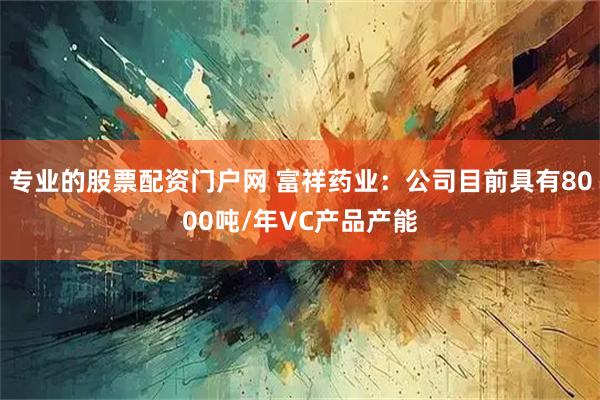 专业的股票配资门户网 富祥药业:公司目前具有8000吨/年VC产品产能