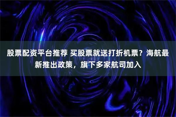 股票配资平台推荐 买股票就送打折机票?海航最新推出政策,旗下多家航司加入