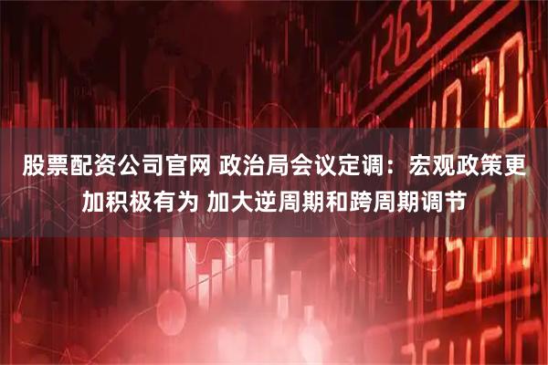 股票配资公司官网 政治局会议定调:宏观政策更加积极有为 加大逆周期和跨周期调节