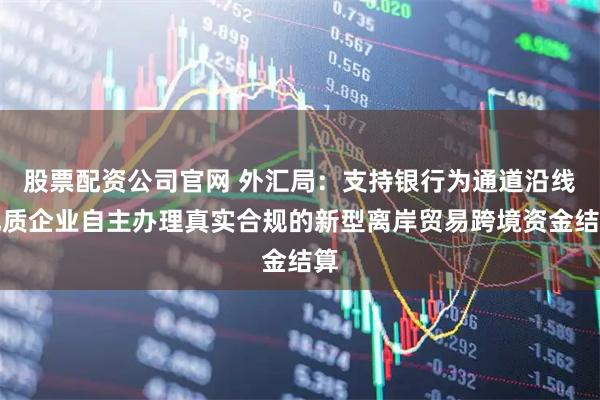股票配资公司官网 外汇局：支持银行为通道沿线优质企业自主办理真实合规的新型离岸贸易跨境资金结算