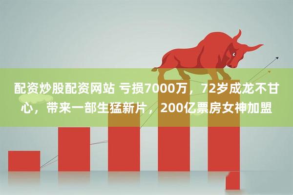 配资炒股配资网站 亏损7000万，72岁成龙不甘心，带来一部生猛新片，200亿票房女神加盟